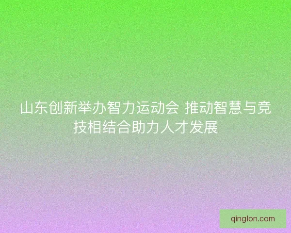 山东创新举办智力运动会 推动智慧与竞技相结合助力人才发展