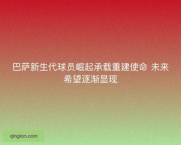 巴萨新生代球员崛起承载重建使命 未来希望逐渐显现