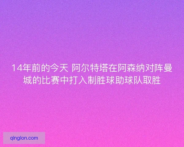 14年前的今天 阿尔特塔在阿森纳对阵曼城的比赛中打入制胜球助球队取胜