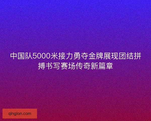 中国队5000米接力勇夺金牌展现团结拼搏书写赛场传奇新篇章