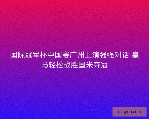 国际冠军杯中国赛广州上演强强对话 皇马轻松战胜国米夺冠