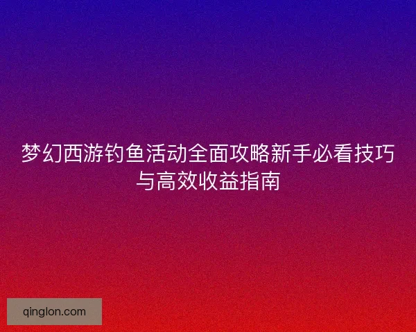 梦幻西游钓鱼活动全面攻略新手必看技巧与高效收益指南