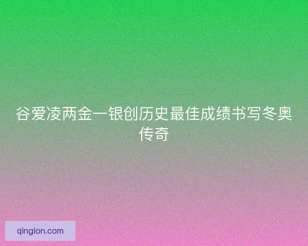 谷爱凌两金一银创历史最佳成绩书写冬奥传奇