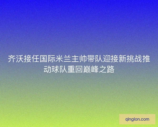 齐沃接任国际米兰主帅带队迎接新挑战推动球队重回巅峰之路